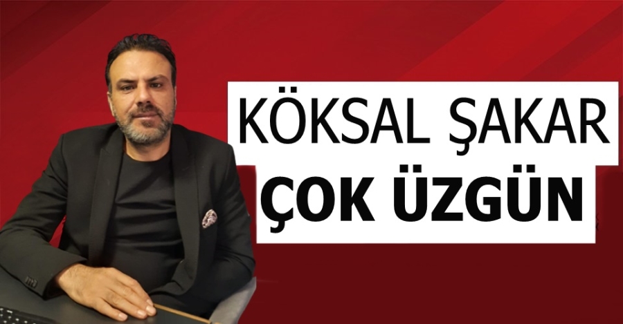 Köksal Şakar Çok Üzgün